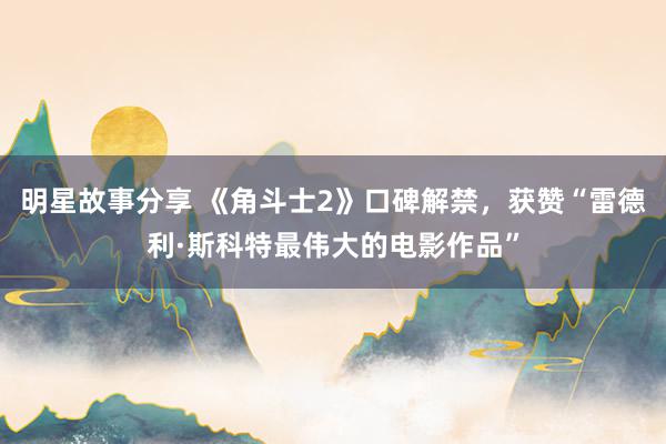 明星故事分享 《角斗士2》口碑解禁，获赞“雷德利·斯科特最伟大的电影作品”