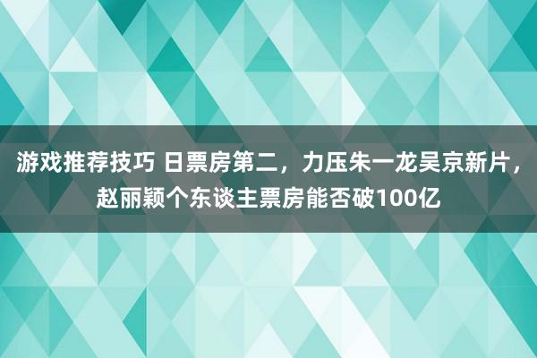 游戏推荐技巧 日票房第二，力压朱一龙吴京新片，赵丽颖个东谈主票房能否破100亿