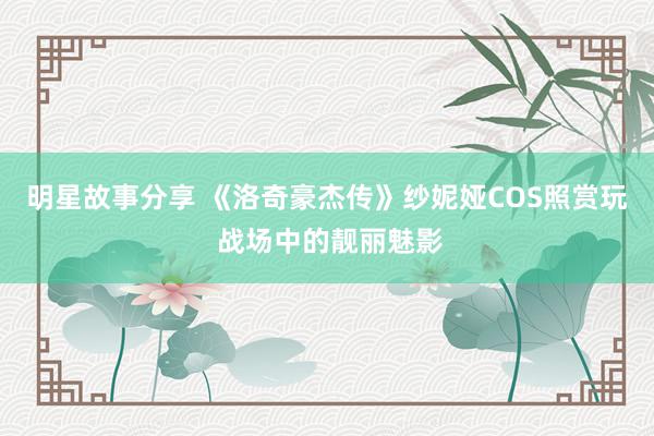 明星故事分享 《洛奇豪杰传》纱妮娅COS照赏玩 战场中的靓丽魅影