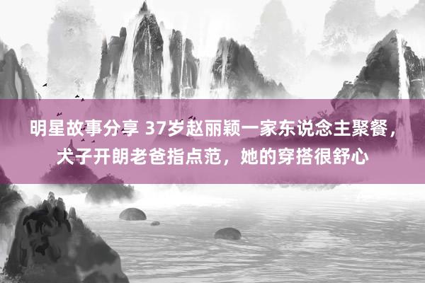 明星故事分享 37岁赵丽颖一家东说念主聚餐，犬子开朗老爸指点范，她的穿搭很舒心