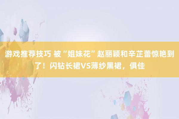 游戏推荐技巧 被“姐妹花”赵丽颖和辛芷蕾惊艳到了！闪钻长裙VS薄纱黑裙，俱佳