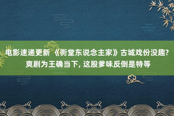 电影速递更新 《衖堂东说念主家》古城戏份没趣? 爽剧为王确当下, 这股爹味反倒是特等