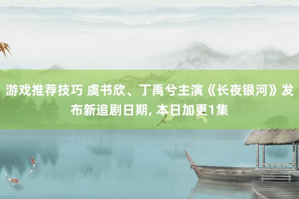 游戏推荐技巧 虞书欣、丁禹兮主演《长夜银河》发布新追剧日期, 本日加更1集