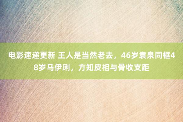 电影速递更新 王人是当然老去，46岁袁泉同框48岁马伊琍，方知皮相与骨收支距