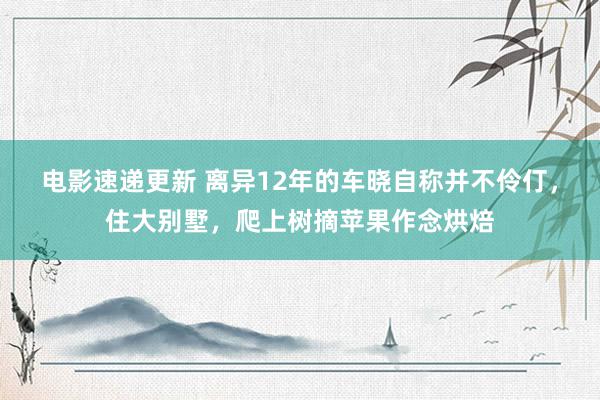 电影速递更新 离异12年的车晓自称并不伶仃，住大别墅，爬上树摘苹果作念烘焙