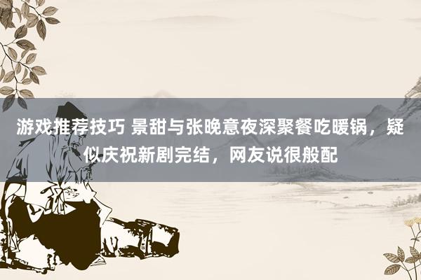 游戏推荐技巧 景甜与张晚意夜深聚餐吃暖锅，疑似庆祝新剧完结，网友说很般配