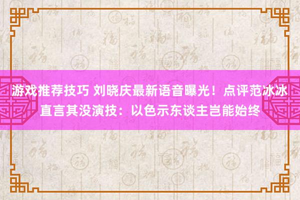 游戏推荐技巧 刘晓庆最新语音曝光！点评范冰冰直言其没演技：以色示东谈主岂能始终