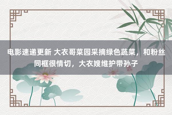 电影速递更新 大衣哥菜园采摘绿色蔬菜，和粉丝同框很情切，大衣嫂维护带孙子