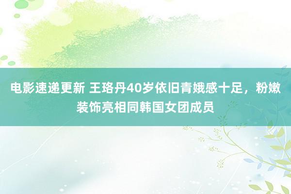 电影速递更新 王珞丹40岁依旧青娥感十足，粉嫩装饰亮相同韩国女团成员