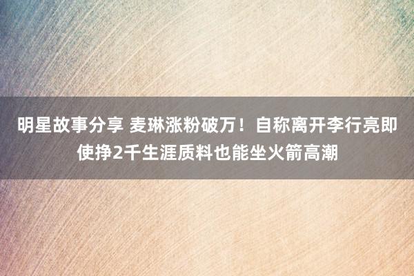 明星故事分享 麦琳涨粉破万！自称离开李行亮即使挣2千生涯质料也能坐火箭高潮