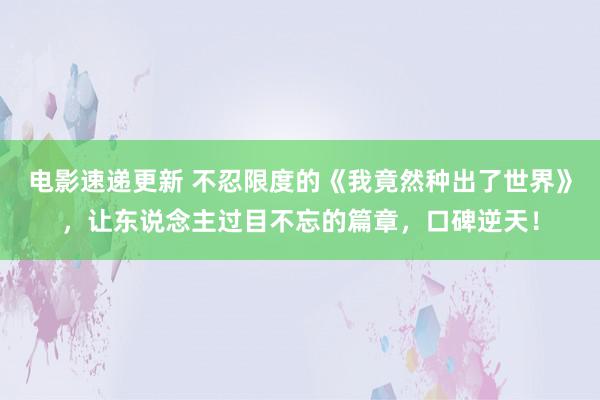 电影速递更新 不忍限度的《我竟然种出了世界》，让东说念主过目不忘的篇章，口碑逆天！