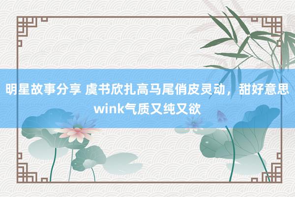 明星故事分享 虞书欣扎高马尾俏皮灵动，甜好意思wink气质又纯又欲