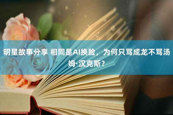 明星故事分享 相同是AI换脸，为何只骂成龙不骂汤姆·汉克斯？