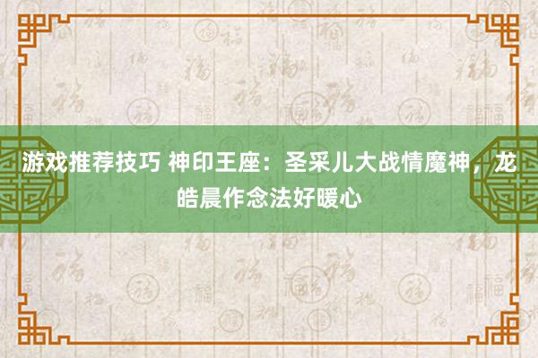 游戏推荐技巧 神印王座：圣采儿大战情魔神，龙皓晨作念法好暖心