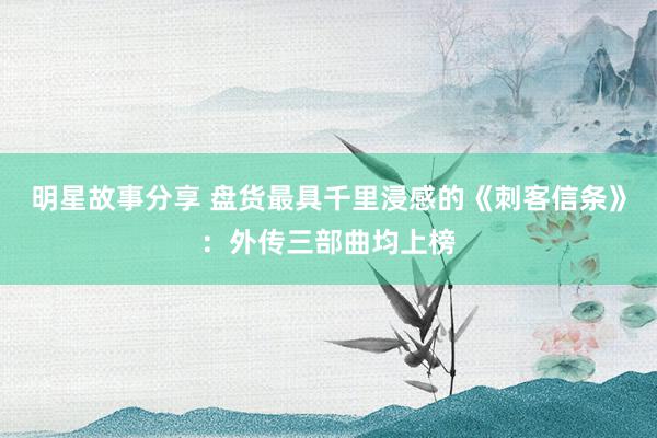 明星故事分享 盘货最具千里浸感的《刺客信条》：外传三部曲均上榜