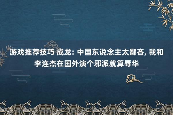 游戏推荐技巧 成龙: 中国东说念主太鄙吝, 我和李连杰在国外演个邪派就算辱华