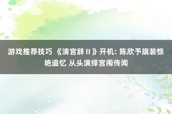 游戏推荐技巧 《清宫辞Ⅱ》开机: 陈欣予旗装惊艳追忆 从头演绎宫闱传闻