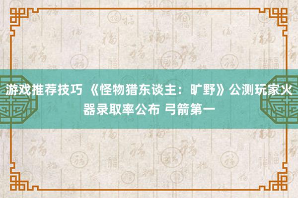 游戏推荐技巧 《怪物猎东谈主：旷野》公测玩家火器录取率公布 弓箭第一