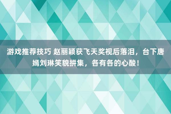 游戏推荐技巧 赵丽颖获飞天奖视后落泪，台下唐嫣刘琳笑貌拼集，各有各的心酸！