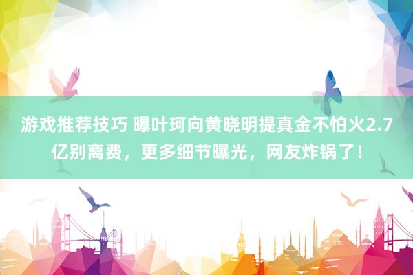 游戏推荐技巧 曝叶珂向黄晓明提真金不怕火2.7亿别离费，更多细节曝光，网友炸锅了！