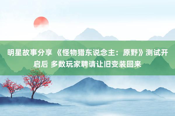 明星故事分享 《怪物猎东说念主：原野》测试开启后 多数玩家聘请让旧变装回来