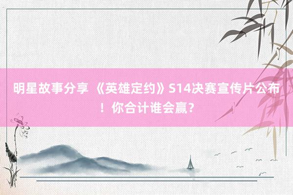 明星故事分享 《英雄定约》S14决赛宣传片公布！你合计谁会赢？