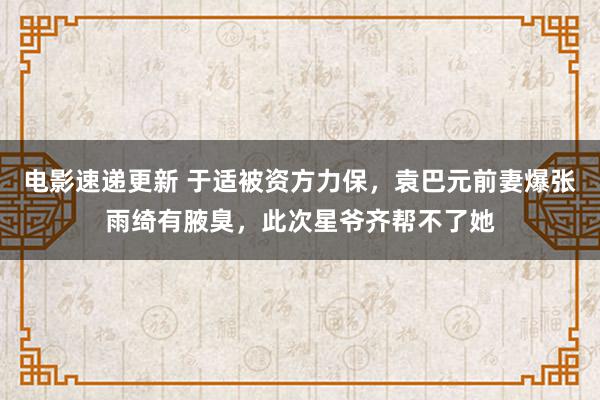 电影速递更新 于适被资方力保，袁巴元前妻爆张雨绮有腋臭，此次星爷齐帮不了她