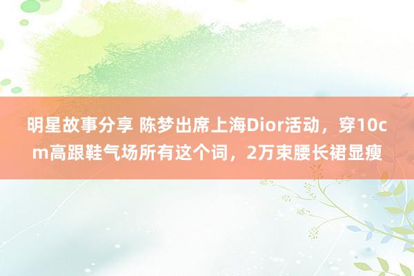 明星故事分享 陈梦出席上海Dior活动，穿10cm高跟鞋气场所有这个词，2万束腰长裙显瘦