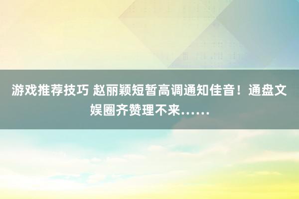 游戏推荐技巧 赵丽颖短暂高调通知佳音！通盘文娱圈齐赞理不来……