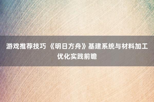 游戏推荐技巧 《明日方舟》基建系统与材料加工优化实践前瞻