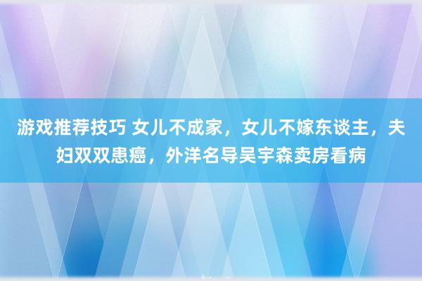 游戏推荐技巧 女儿不成家，女儿不嫁东谈主，夫妇双双患癌，外洋名导吴宇森卖房看病