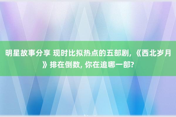 明星故事分享 现时比拟热点的五部剧, 《西北岁月》排在倒数, 你在追哪一部?