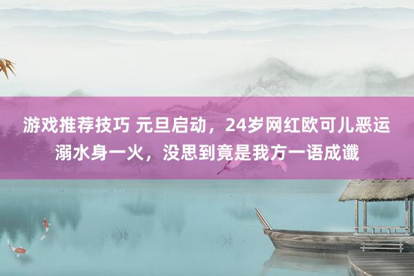 游戏推荐技巧 元旦启动，24岁网红欧可儿恶运溺水身一火，没思到竟是我方一语成谶