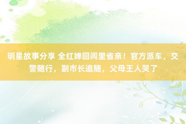 明星故事分享 全红婵回闾里省亲！官方派车，交警随行，副市长追随，父母王人哭了