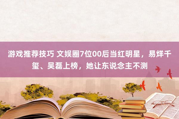 游戏推荐技巧 文娱圈7位00后当红明星，易烊千玺、吴磊上榜，她让东说念主不测