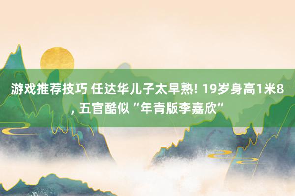 游戏推荐技巧 任达华儿子太早熟! 19岁身高1米8, 五官酷似“年青版李嘉欣”