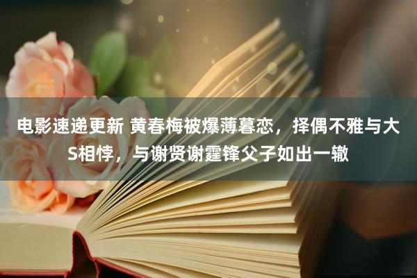 电影速递更新 黄春梅被爆薄暮恋，择偶不雅与大S相悖，与谢贤谢霆锋父子如出一辙