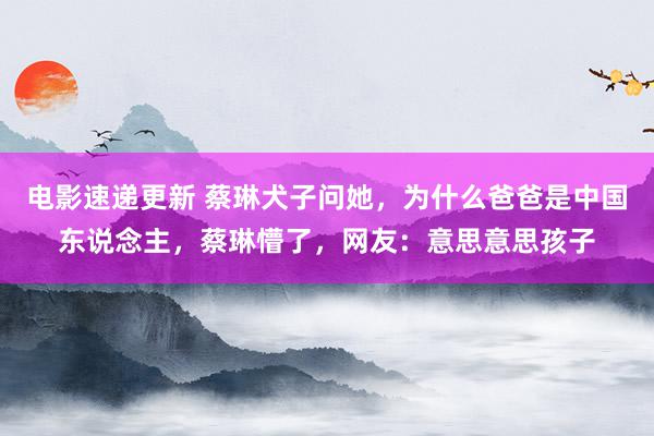 电影速递更新 蔡琳犬子问她，为什么爸爸是中国东说念主，蔡琳懵了，网友：意思意思孩子