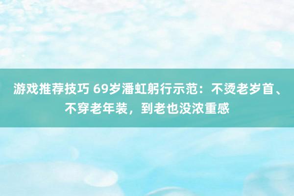 游戏推荐技巧 69岁潘虹躬行示范：不烫老岁首、不穿老年装，到老也没浓重感