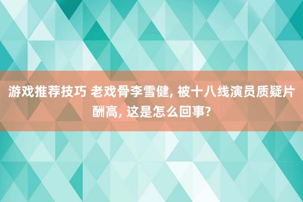 游戏推荐技巧 老戏骨李雪健, 被十八线演员质疑片酬高, 这是怎么回事?