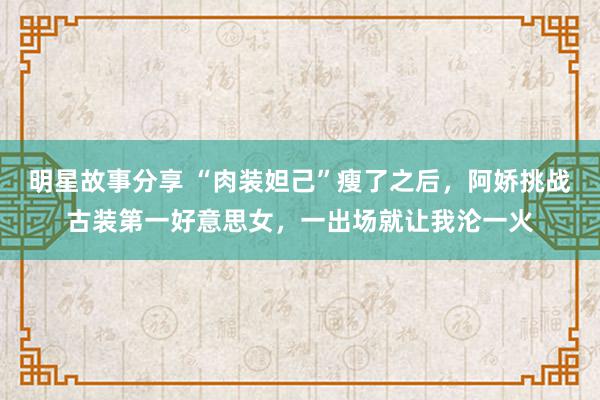 明星故事分享 “肉装妲己”瘦了之后，阿娇挑战古装第一好意思女，一出场就让我沦一火