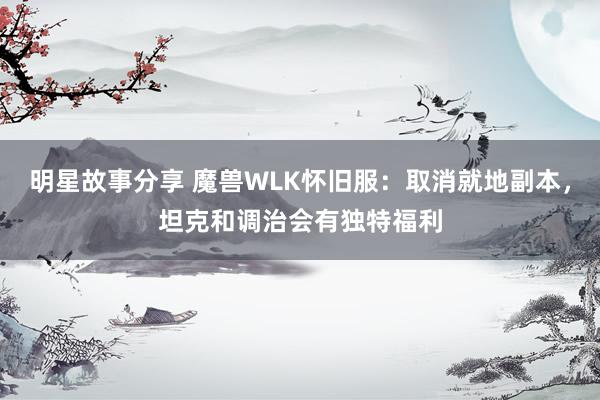 明星故事分享 魔兽WLK怀旧服：取消就地副本，坦克和调治会有独特福利