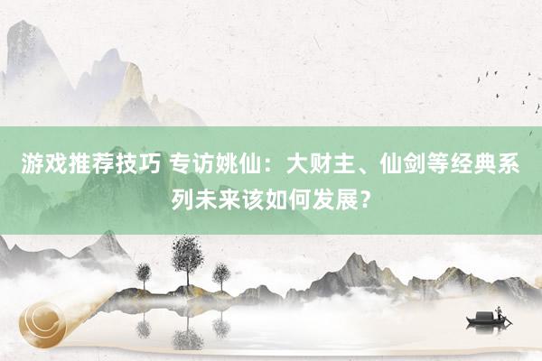 游戏推荐技巧 专访姚仙：大财主、仙剑等经典系列未来该如何发展？