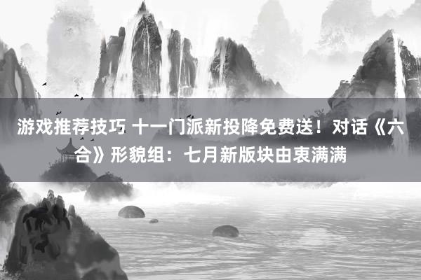 游戏推荐技巧 十一门派新投降免费送！对话《六合》形貌组：七月新版块由衷满满