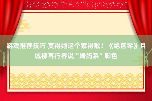 游戏推荐技巧 莫得她这个家得散！《绝区零》月城柳再行界说“姆妈系”脚色