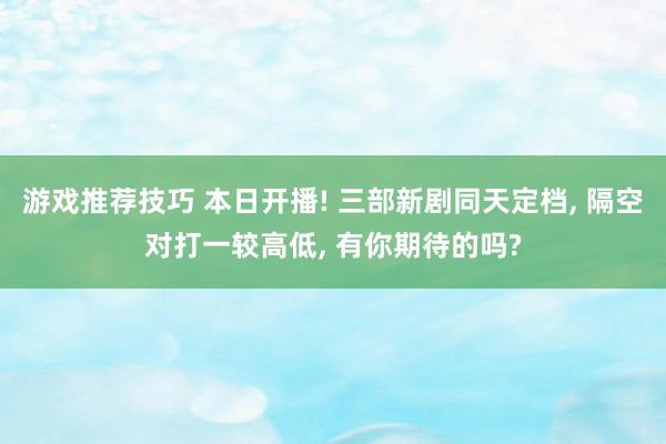 游戏推荐技巧 本日开播! 三部新剧同天定档, 隔空对打一较高低, 有你期待的吗?