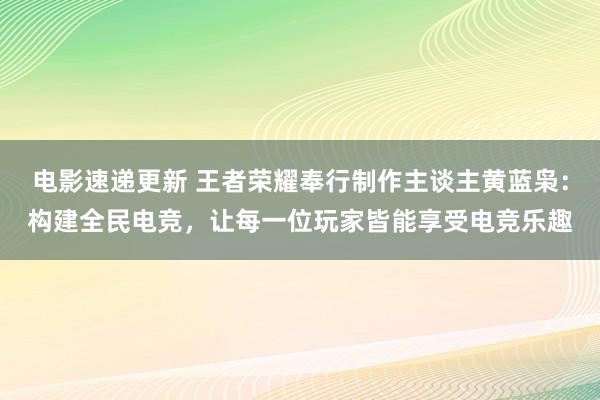 电影速递更新 王者荣耀奉行制作主谈主黄蓝枭：构建全民电竞，让每一位玩家皆能享受电竞乐趣