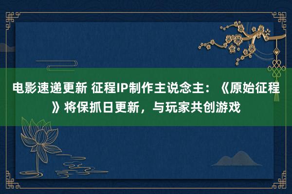 电影速递更新 征程IP制作主说念主：《原始征程》将保抓日更新，与玩家共创游戏