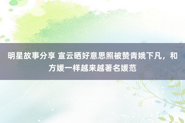 明星故事分享 宣云晒好意思照被赞青娥下凡，和方媛一样越来越著名媛范