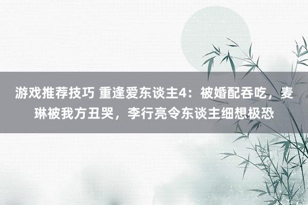 游戏推荐技巧 重逢爱东谈主4：被婚配吞吃，麦琳被我方丑哭，李行亮令东谈主细想极恐